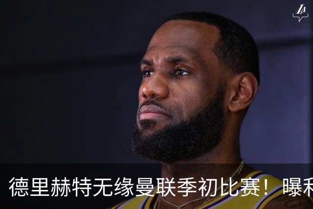 德里赫特无缘曼联季初比赛！曝利马续约要19万周薪，拉爵考虑卖掉